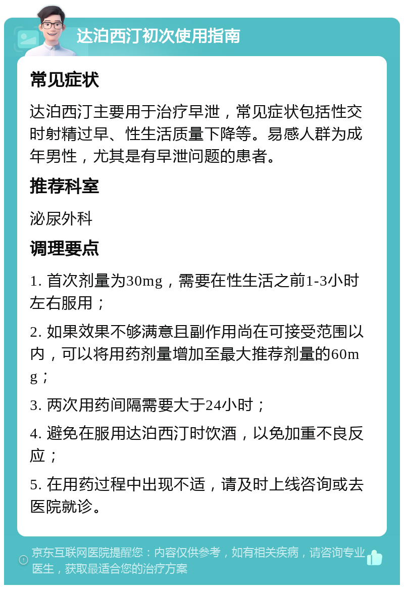 达泊西汀初次使用指南 常见症状 达泊西汀主要用于治疗早泄，常见症状包括性交时射精过早、性生活质量下降等。易感人群为成年男性，尤其是有早泄问题的患者。 推荐科室 泌尿外科 调理要点 1. 首次剂量为30mg，需要在性生活之前1-3小时左右服用； 2. 如果效果不够满意且副作用尚在可接受范围以内，可以将用药剂量增加至最大推荐剂量的60mg； 3. 两次用药间隔需要大于24小时； 4. 避免在服用达泊西汀时饮酒，以免加重不良反应； 5. 在用药过程中出现不适，请及时上线咨询或去医院就诊。