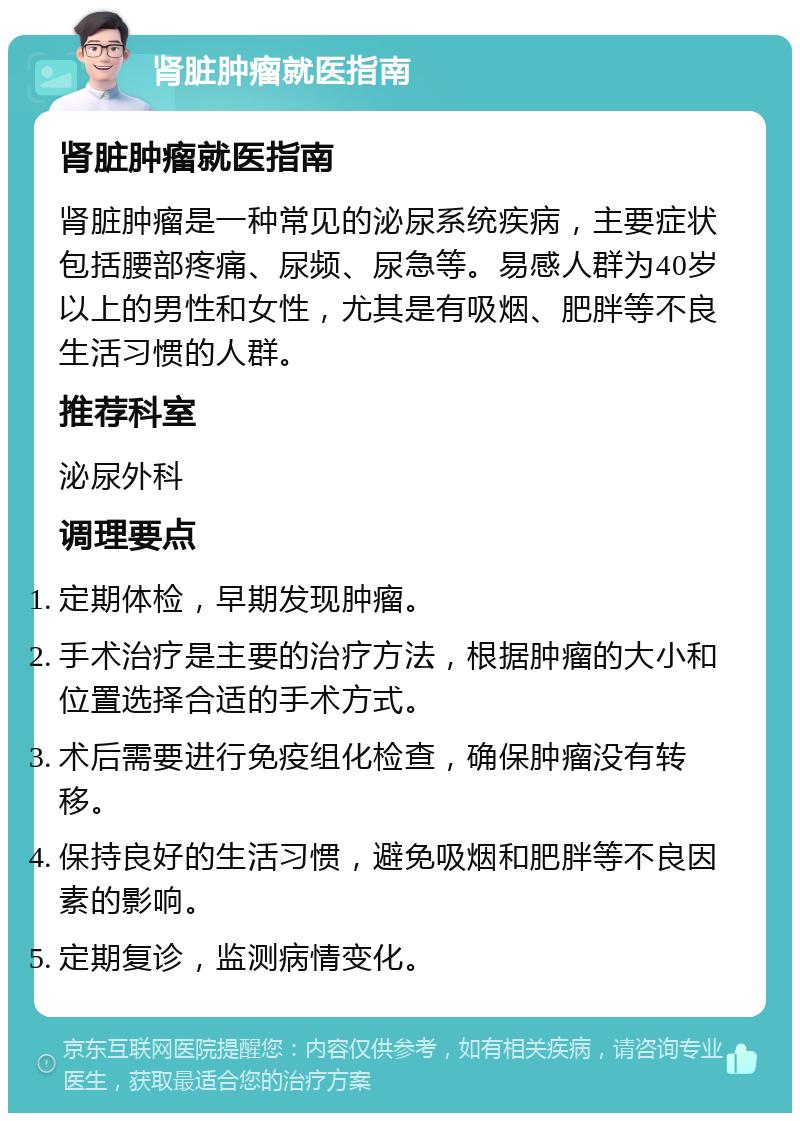 肾脏肿瘤就医指南 肾脏肿瘤就医指南 肾脏肿瘤是一种常见的泌尿系统疾病，主要症状包括腰部疼痛、尿频、尿急等。易感人群为40岁以上的男性和女性，尤其是有吸烟、肥胖等不良生活习惯的人群。 推荐科室 泌尿外科 调理要点 定期体检，早期发现肿瘤。 手术治疗是主要的治疗方法，根据肿瘤的大小和位置选择合适的手术方式。 术后需要进行免疫组化检查，确保肿瘤没有转移。 保持良好的生活习惯，避免吸烟和肥胖等不良因素的影响。 定期复诊，监测病情变化。