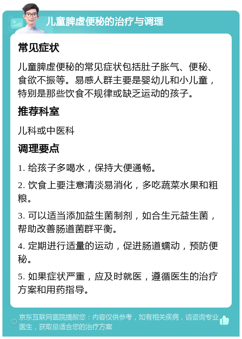 儿童脾虚便秘的治疗与调理 常见症状 儿童脾虚便秘的常见症状包括肚子胀气、便秘、食欲不振等。易感人群主要是婴幼儿和小儿童，特别是那些饮食不规律或缺乏运动的孩子。 推荐科室 儿科或中医科 调理要点 1. 给孩子多喝水，保持大便通畅。 2. 饮食上要注意清淡易消化，多吃蔬菜水果和粗粮。 3. 可以适当添加益生菌制剂，如合生元益生菌，帮助改善肠道菌群平衡。 4. 定期进行适量的运动，促进肠道蠕动，预防便秘。 5. 如果症状严重，应及时就医，遵循医生的治疗方案和用药指导。