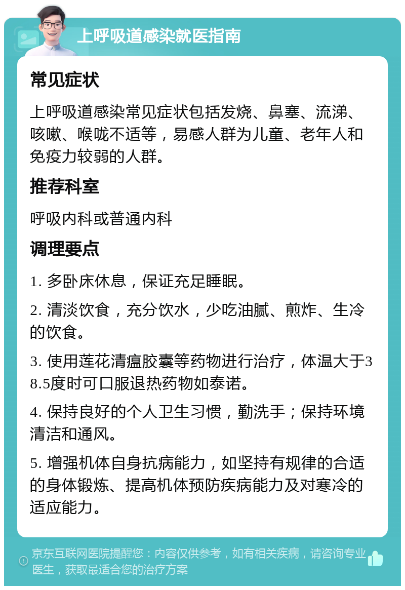 上呼吸道感染就医指南 常见症状 上呼吸道感染常见症状包括发烧、鼻塞、流涕、咳嗽、喉咙不适等，易感人群为儿童、老年人和免疫力较弱的人群。 推荐科室 呼吸内科或普通内科 调理要点 1. 多卧床休息，保证充足睡眠。 2. 清淡饮食，充分饮水，少吃油腻、煎炸、生冷的饮食。 3. 使用莲花清瘟胶囊等药物进行治疗，体温大于38.5度时可口服退热药物如泰诺。 4. 保持良好的个人卫生习惯，勤洗手；保持环境清洁和通风。 5. 增强机体自身抗病能力，如坚持有规律的合适的身体锻炼、提高机体预防疾病能力及对寒冷的适应能力。