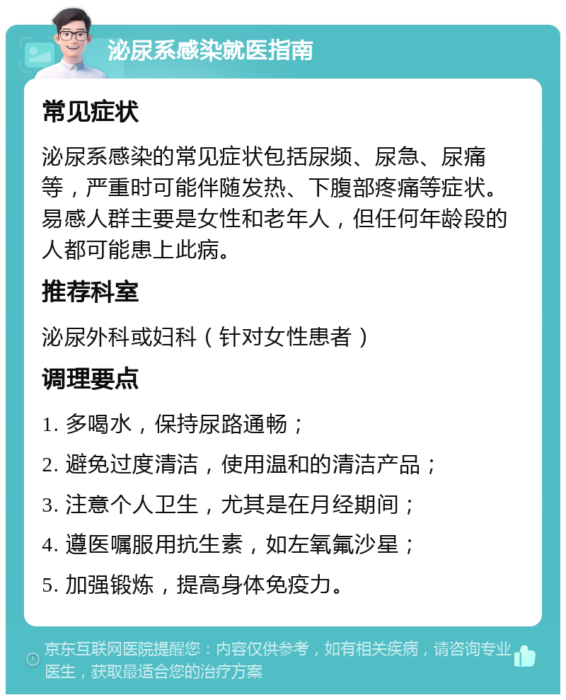 泌尿系感染就医指南 常见症状 泌尿系感染的常见症状包括尿频、尿急、尿痛等，严重时可能伴随发热、下腹部疼痛等症状。易感人群主要是女性和老年人，但任何年龄段的人都可能患上此病。 推荐科室 泌尿外科或妇科（针对女性患者） 调理要点 1. 多喝水，保持尿路通畅； 2. 避免过度清洁，使用温和的清洁产品； 3. 注意个人卫生，尤其是在月经期间； 4. 遵医嘱服用抗生素，如左氧氟沙星； 5. 加强锻炼，提高身体免疫力。