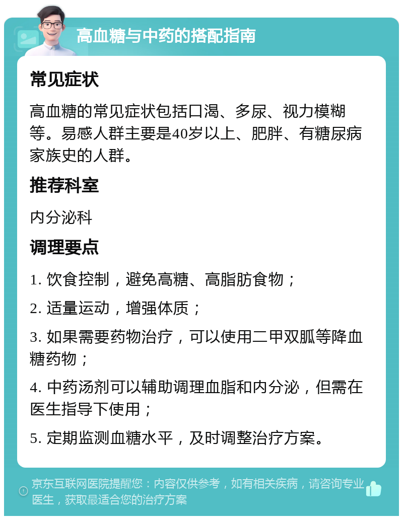 高血糖与中药的搭配指南 常见症状 高血糖的常见症状包括口渴、多尿、视力模糊等。易感人群主要是40岁以上、肥胖、有糖尿病家族史的人群。 推荐科室 内分泌科 调理要点 1. 饮食控制，避免高糖、高脂肪食物； 2. 适量运动，增强体质； 3. 如果需要药物治疗，可以使用二甲双胍等降血糖药物； 4. 中药汤剂可以辅助调理血脂和内分泌，但需在医生指导下使用； 5. 定期监测血糖水平，及时调整治疗方案。