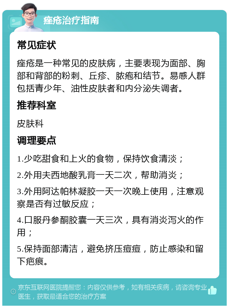 痤疮治疗指南 常见症状 痤疮是一种常见的皮肤病，主要表现为面部、胸部和背部的粉刺、丘疹、脓疱和结节。易感人群包括青少年、油性皮肤者和内分泌失调者。 推荐科室 皮肤科 调理要点 1.少吃甜食和上火的食物，保持饮食清淡； 2.外用夫西地酸乳膏一天二次，帮助消炎； 3.外用阿达帕林凝胶一天一次晚上使用，注意观察是否有过敏反应； 4.口服丹参酮胶囊一天三次，具有消炎泻火的作用； 5.保持面部清洁，避免挤压痘痘，防止感染和留下疤痕。