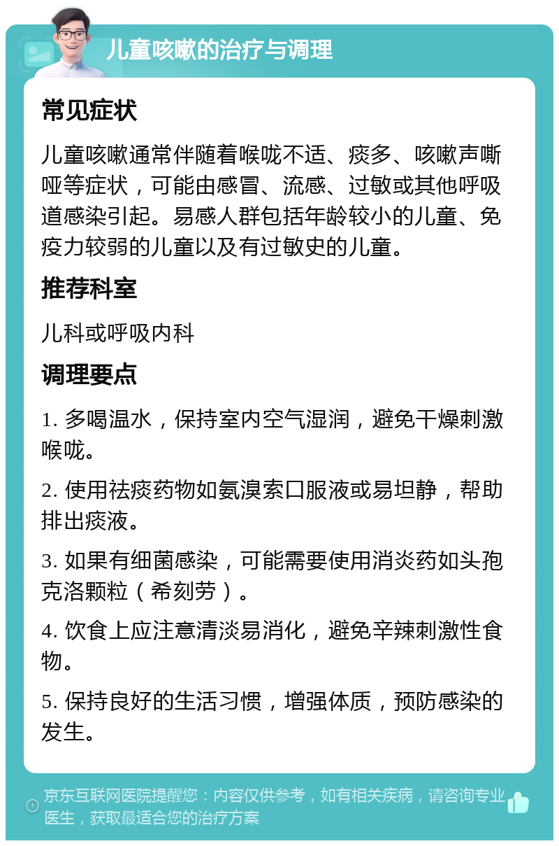 儿童咳嗽的治疗与调理 常见症状 儿童咳嗽通常伴随着喉咙不适、痰多、咳嗽声嘶哑等症状，可能由感冒、流感、过敏或其他呼吸道感染引起。易感人群包括年龄较小的儿童、免疫力较弱的儿童以及有过敏史的儿童。 推荐科室 儿科或呼吸内科 调理要点 1. 多喝温水，保持室内空气湿润，避免干燥刺激喉咙。 2. 使用祛痰药物如氨溴索口服液或易坦静，帮助排出痰液。 3. 如果有细菌感染，可能需要使用消炎药如头孢克洛颗粒（希刻劳）。 4. 饮食上应注意清淡易消化，避免辛辣刺激性食物。 5. 保持良好的生活习惯，增强体质，预防感染的发生。