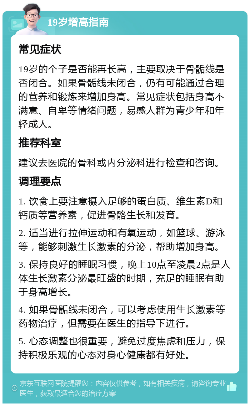 19岁增高指南 常见症状 19岁的个子是否能再长高，主要取决于骨骺线是否闭合。如果骨骺线未闭合，仍有可能通过合理的营养和锻炼来增加身高。常见症状包括身高不满意、自卑等情绪问题，易感人群为青少年和年轻成人。 推荐科室 建议去医院的骨科或内分泌科进行检查和咨询。 调理要点 1. 饮食上要注意摄入足够的蛋白质、维生素D和钙质等营养素，促进骨骼生长和发育。 2. 适当进行拉伸运动和有氧运动，如篮球、游泳等，能够刺激生长激素的分泌，帮助增加身高。 3. 保持良好的睡眠习惯，晚上10点至凌晨2点是人体生长激素分泌最旺盛的时期，充足的睡眠有助于身高增长。 4. 如果骨骺线未闭合，可以考虑使用生长激素等药物治疗，但需要在医生的指导下进行。 5. 心态调整也很重要，避免过度焦虑和压力，保持积极乐观的心态对身心健康都有好处。