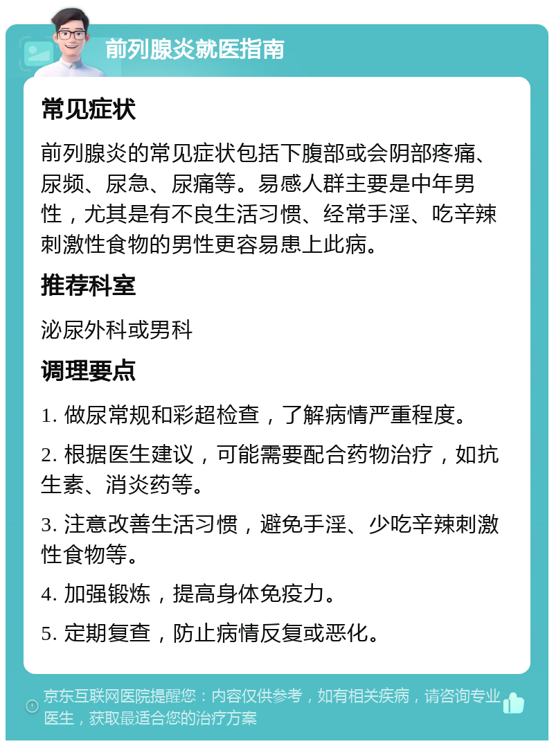 前列腺炎就医指南 常见症状 前列腺炎的常见症状包括下腹部或会阴部疼痛、尿频、尿急、尿痛等。易感人群主要是中年男性，尤其是有不良生活习惯、经常手淫、吃辛辣刺激性食物的男性更容易患上此病。 推荐科室 泌尿外科或男科 调理要点 1. 做尿常规和彩超检查，了解病情严重程度。 2. 根据医生建议，可能需要配合药物治疗，如抗生素、消炎药等。 3. 注意改善生活习惯，避免手淫、少吃辛辣刺激性食物等。 4. 加强锻炼，提高身体免疫力。 5. 定期复查，防止病情反复或恶化。