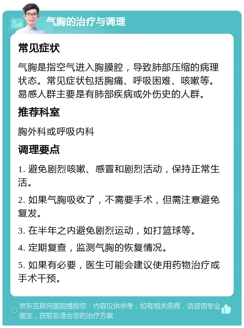 气胸的治疗与调理 常见症状 气胸是指空气进入胸膜腔，导致肺部压缩的病理状态。常见症状包括胸痛、呼吸困难、咳嗽等。易感人群主要是有肺部疾病或外伤史的人群。 推荐科室 胸外科或呼吸内科 调理要点 1. 避免剧烈咳嗽、感冒和剧烈活动，保持正常生活。 2. 如果气胸吸收了，不需要手术，但需注意避免复发。 3. 在半年之内避免剧烈运动，如打篮球等。 4. 定期复查，监测气胸的恢复情况。 5. 如果有必要，医生可能会建议使用药物治疗或手术干预。