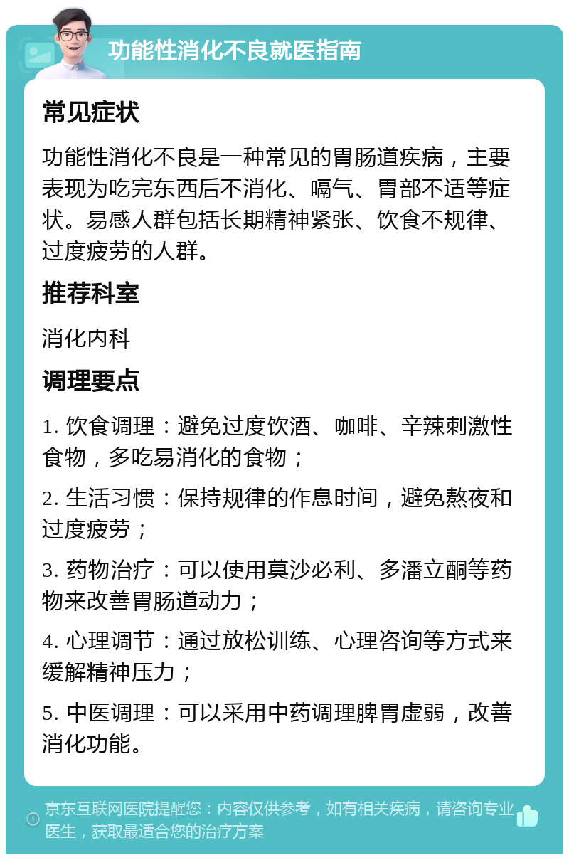 功能性消化不良就医指南 常见症状 功能性消化不良是一种常见的胃肠道疾病，主要表现为吃完东西后不消化、嗝气、胃部不适等症状。易感人群包括长期精神紧张、饮食不规律、过度疲劳的人群。 推荐科室 消化内科 调理要点 1. 饮食调理：避免过度饮酒、咖啡、辛辣刺激性食物，多吃易消化的食物； 2. 生活习惯：保持规律的作息时间，避免熬夜和过度疲劳； 3. 药物治疗：可以使用莫沙必利、多潘立酮等药物来改善胃肠道动力； 4. 心理调节：通过放松训练、心理咨询等方式来缓解精神压力； 5. 中医调理：可以采用中药调理脾胃虚弱，改善消化功能。