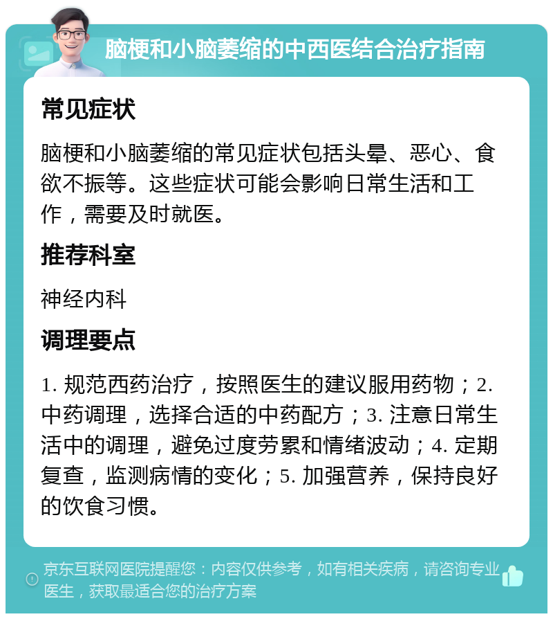 脑梗和小脑萎缩的中西医结合治疗指南 常见症状 脑梗和小脑萎缩的常见症状包括头晕、恶心、食欲不振等。这些症状可能会影响日常生活和工作，需要及时就医。 推荐科室 神经内科 调理要点 1. 规范西药治疗，按照医生的建议服用药物；2. 中药调理，选择合适的中药配方；3. 注意日常生活中的调理，避免过度劳累和情绪波动；4. 定期复查，监测病情的变化；5. 加强营养，保持良好的饮食习惯。