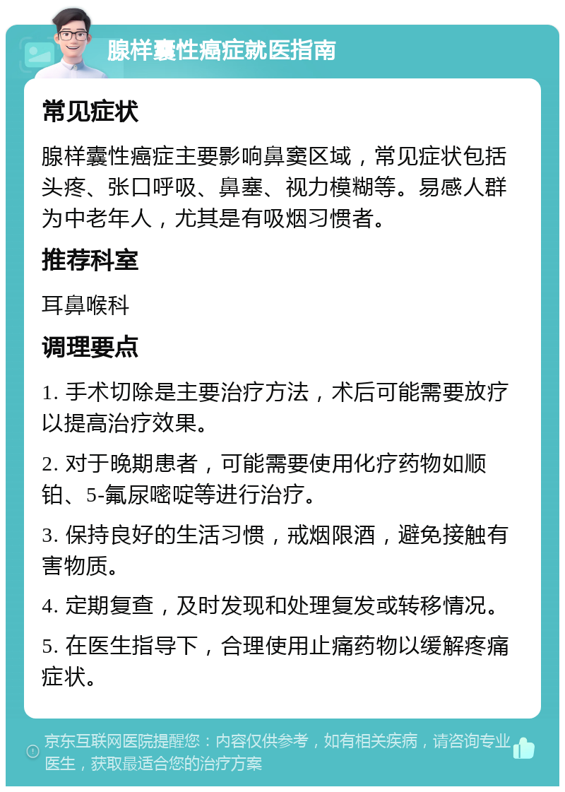 腺样囊性癌症就医指南 常见症状 腺样囊性癌症主要影响鼻窦区域，常见症状包括头疼、张口呼吸、鼻塞、视力模糊等。易感人群为中老年人，尤其是有吸烟习惯者。 推荐科室 耳鼻喉科 调理要点 1. 手术切除是主要治疗方法，术后可能需要放疗以提高治疗效果。 2. 对于晚期患者，可能需要使用化疗药物如顺铂、5-氟尿嘧啶等进行治疗。 3. 保持良好的生活习惯，戒烟限酒，避免接触有害物质。 4. 定期复查，及时发现和处理复发或转移情况。 5. 在医生指导下，合理使用止痛药物以缓解疼痛症状。