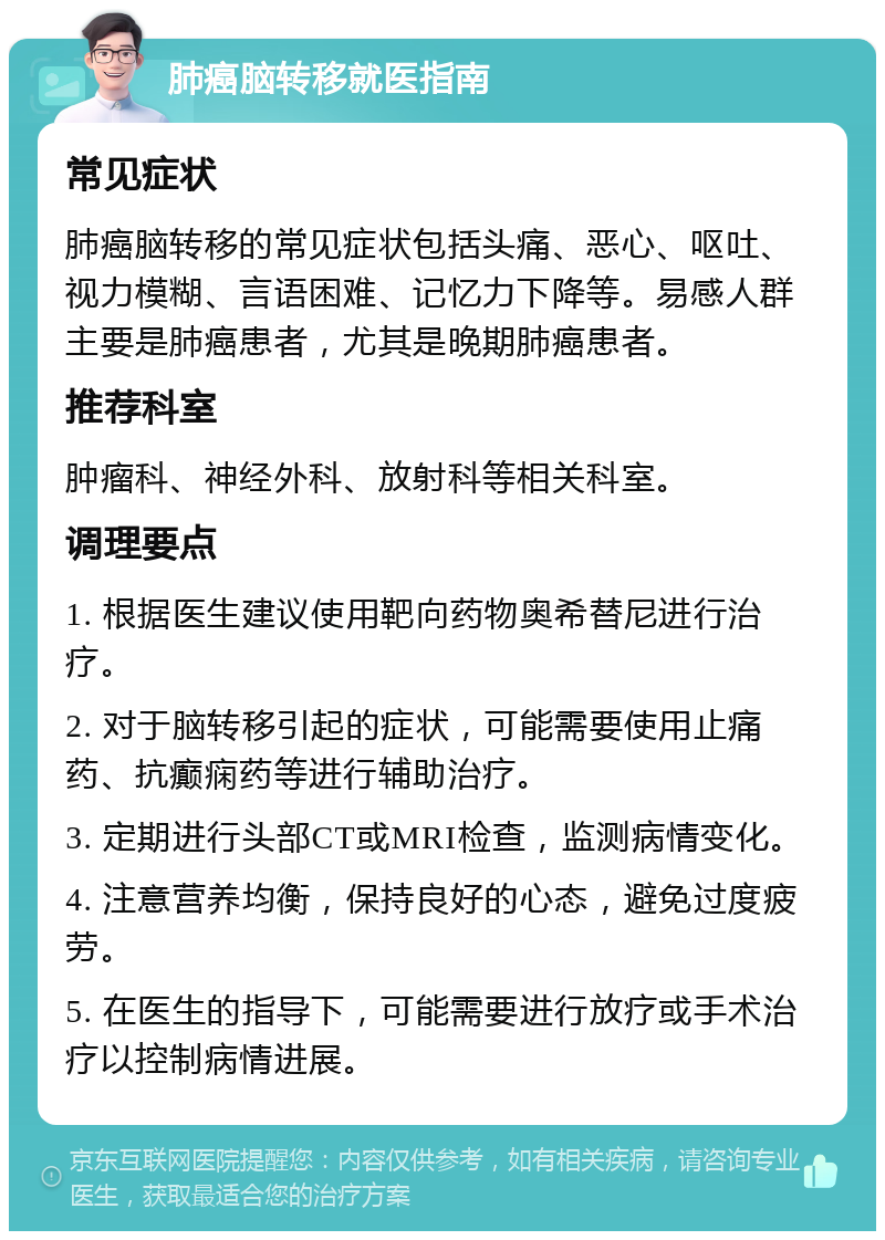 肺癌脑转移就医指南 常见症状 肺癌脑转移的常见症状包括头痛、恶心、呕吐、视力模糊、言语困难、记忆力下降等。易感人群主要是肺癌患者，尤其是晚期肺癌患者。 推荐科室 肿瘤科、神经外科、放射科等相关科室。 调理要点 1. 根据医生建议使用靶向药物奥希替尼进行治疗。 2. 对于脑转移引起的症状，可能需要使用止痛药、抗癫痫药等进行辅助治疗。 3. 定期进行头部CT或MRI检查，监测病情变化。 4. 注意营养均衡，保持良好的心态，避免过度疲劳。 5. 在医生的指导下，可能需要进行放疗或手术治疗以控制病情进展。