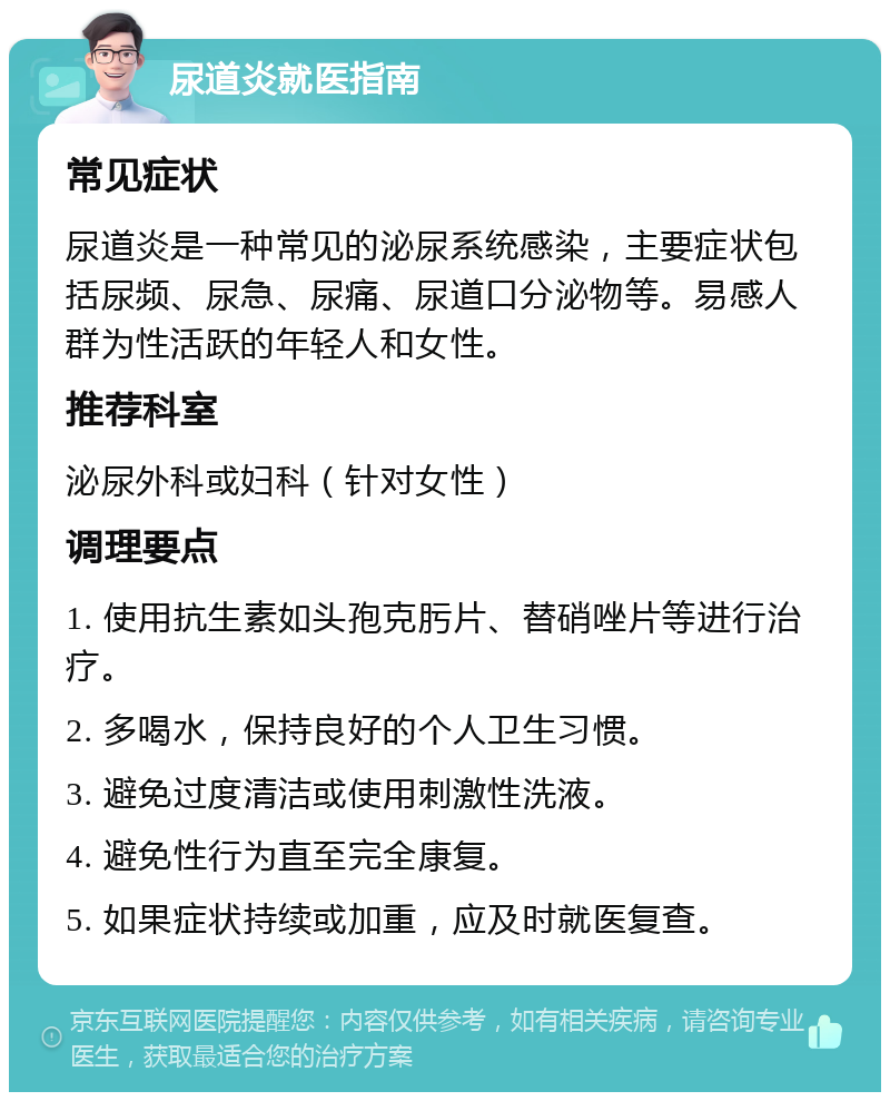 尿道炎就医指南 常见症状 尿道炎是一种常见的泌尿系统感染，主要症状包括尿频、尿急、尿痛、尿道口分泌物等。易感人群为性活跃的年轻人和女性。 推荐科室 泌尿外科或妇科（针对女性） 调理要点 1. 使用抗生素如头孢克肟片、替硝唑片等进行治疗。 2. 多喝水，保持良好的个人卫生习惯。 3. 避免过度清洁或使用刺激性洗液。 4. 避免性行为直至完全康复。 5. 如果症状持续或加重，应及时就医复查。