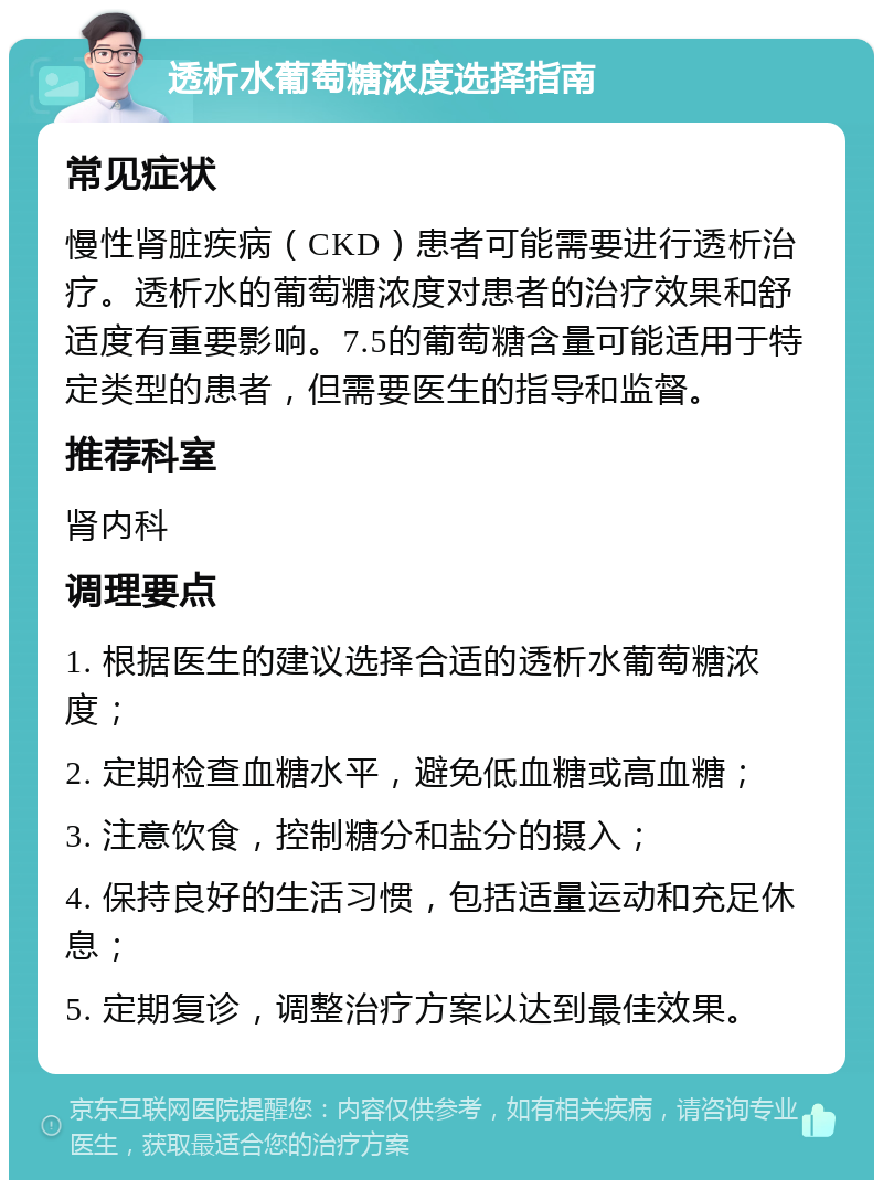 透析水葡萄糖浓度选择指南 常见症状 慢性肾脏疾病（CKD）患者可能需要进行透析治疗。透析水的葡萄糖浓度对患者的治疗效果和舒适度有重要影响。7.5的葡萄糖含量可能适用于特定类型的患者，但需要医生的指导和监督。 推荐科室 肾内科 调理要点 1. 根据医生的建议选择合适的透析水葡萄糖浓度； 2. 定期检查血糖水平，避免低血糖或高血糖； 3. 注意饮食，控制糖分和盐分的摄入； 4. 保持良好的生活习惯，包括适量运动和充足休息； 5. 定期复诊，调整治疗方案以达到最佳效果。