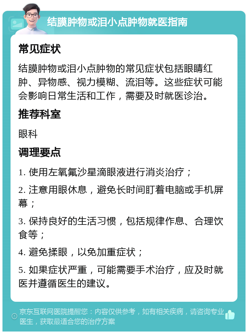 结膜肿物或泪小点肿物就医指南 常见症状 结膜肿物或泪小点肿物的常见症状包括眼睛红肿、异物感、视力模糊、流泪等。这些症状可能会影响日常生活和工作，需要及时就医诊治。 推荐科室 眼科 调理要点 1. 使用左氧氟沙星滴眼液进行消炎治疗； 2. 注意用眼休息，避免长时间盯着电脑或手机屏幕； 3. 保持良好的生活习惯，包括规律作息、合理饮食等； 4. 避免揉眼，以免加重症状； 5. 如果症状严重，可能需要手术治疗，应及时就医并遵循医生的建议。