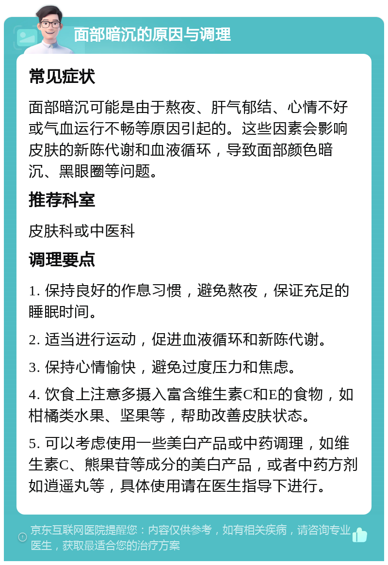 面部暗沉的原因与调理 常见症状 面部暗沉可能是由于熬夜、肝气郁结、心情不好或气血运行不畅等原因引起的。这些因素会影响皮肤的新陈代谢和血液循环，导致面部颜色暗沉、黑眼圈等问题。 推荐科室 皮肤科或中医科 调理要点 1. 保持良好的作息习惯，避免熬夜，保证充足的睡眠时间。 2. 适当进行运动，促进血液循环和新陈代谢。 3. 保持心情愉快，避免过度压力和焦虑。 4. 饮食上注意多摄入富含维生素C和E的食物，如柑橘类水果、坚果等，帮助改善皮肤状态。 5. 可以考虑使用一些美白产品或中药调理，如维生素C、熊果苷等成分的美白产品，或者中药方剂如逍遥丸等，具体使用请在医生指导下进行。