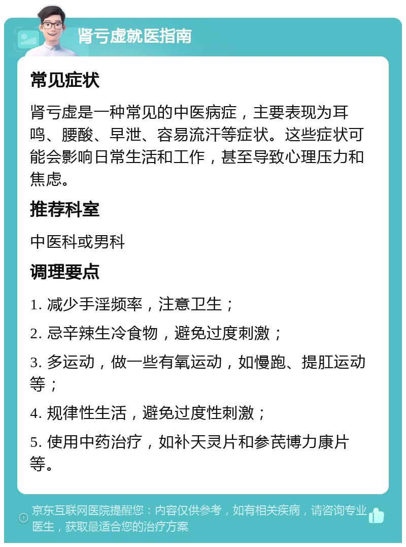 肾亏虚就医指南 常见症状 肾亏虚是一种常见的中医病症，主要表现为耳鸣、腰酸、早泄、容易流汗等症状。这些症状可能会影响日常生活和工作，甚至导致心理压力和焦虑。 推荐科室 中医科或男科 调理要点 1. 减少手淫频率，注意卫生； 2. 忌辛辣生冷食物，避免过度刺激； 3. 多运动，做一些有氧运动，如慢跑、提肛运动等； 4. 规律性生活，避免过度性刺激； 5. 使用中药治疗，如补天灵片和参芪博力康片等。