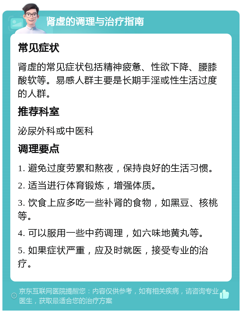 肾虚的调理与治疗指南 常见症状 肾虚的常见症状包括精神疲惫、性欲下降、腰膝酸软等。易感人群主要是长期手淫或性生活过度的人群。 推荐科室 泌尿外科或中医科 调理要点 1. 避免过度劳累和熬夜，保持良好的生活习惯。 2. 适当进行体育锻炼，增强体质。 3. 饮食上应多吃一些补肾的食物，如黑豆、核桃等。 4. 可以服用一些中药调理，如六味地黄丸等。 5. 如果症状严重，应及时就医，接受专业的治疗。