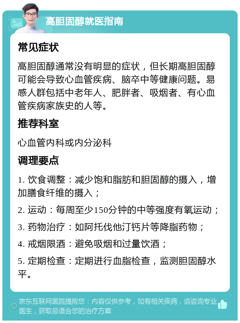 高胆固醇就医指南 常见症状 高胆固醇通常没有明显的症状，但长期高胆固醇可能会导致心血管疾病、脑卒中等健康问题。易感人群包括中老年人、肥胖者、吸烟者、有心血管疾病家族史的人等。 推荐科室 心血管内科或内分泌科 调理要点 1. 饮食调整：减少饱和脂肪和胆固醇的摄入，增加膳食纤维的摄入； 2. 运动：每周至少150分钟的中等强度有氧运动； 3. 药物治疗：如阿托伐他汀钙片等降脂药物； 4. 戒烟限酒：避免吸烟和过量饮酒； 5. 定期检查：定期进行血脂检查，监测胆固醇水平。