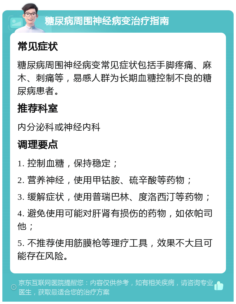 糖尿病周围神经病变治疗指南 常见症状 糖尿病周围神经病变常见症状包括手脚疼痛、麻木、刺痛等，易感人群为长期血糖控制不良的糖尿病患者。 推荐科室 内分泌科或神经内科 调理要点 1. 控制血糖，保持稳定； 2. 营养神经，使用甲钴胺、硫辛酸等药物； 3. 缓解症状，使用普瑞巴林、度洛西汀等药物； 4. 避免使用可能对肝肾有损伤的药物，如依帕司他； 5. 不推荐使用筋膜枪等理疗工具，效果不大且可能存在风险。