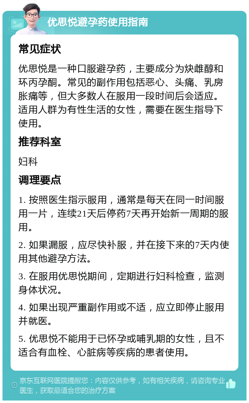 优思悦避孕药使用指南 常见症状 优思悦是一种口服避孕药，主要成分为炔雌醇和环丙孕酮。常见的副作用包括恶心、头痛、乳房胀痛等，但大多数人在服用一段时间后会适应。适用人群为有性生活的女性，需要在医生指导下使用。 推荐科室 妇科 调理要点 1. 按照医生指示服用，通常是每天在同一时间服用一片，连续21天后停药7天再开始新一周期的服用。 2. 如果漏服，应尽快补服，并在接下来的7天内使用其他避孕方法。 3. 在服用优思悦期间，定期进行妇科检查，监测身体状况。 4. 如果出现严重副作用或不适，应立即停止服用并就医。 5. 优思悦不能用于已怀孕或哺乳期的女性，且不适合有血栓、心脏病等疾病的患者使用。