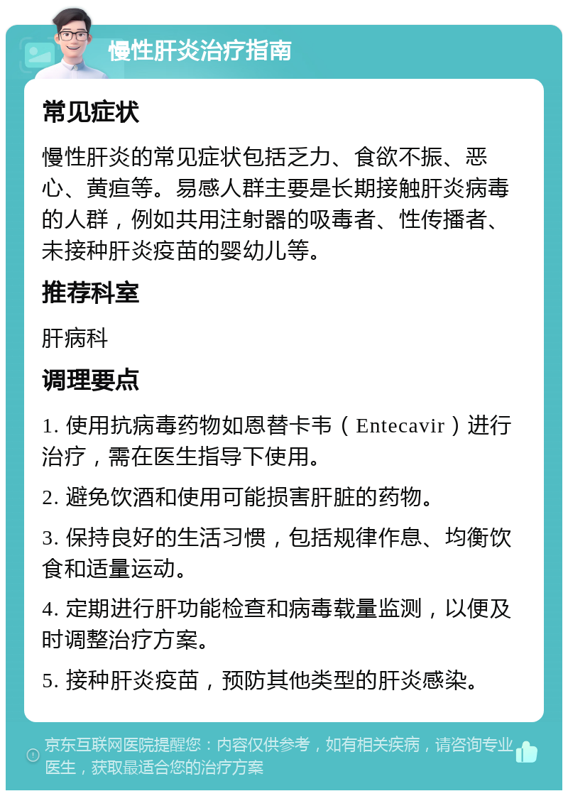 慢性肝炎治疗指南 常见症状 慢性肝炎的常见症状包括乏力、食欲不振、恶心、黄疸等。易感人群主要是长期接触肝炎病毒的人群，例如共用注射器的吸毒者、性传播者、未接种肝炎疫苗的婴幼儿等。 推荐科室 肝病科 调理要点 1. 使用抗病毒药物如恩替卡韦（Entecavir）进行治疗，需在医生指导下使用。 2. 避免饮酒和使用可能损害肝脏的药物。 3. 保持良好的生活习惯，包括规律作息、均衡饮食和适量运动。 4. 定期进行肝功能检查和病毒载量监测，以便及时调整治疗方案。 5. 接种肝炎疫苗，预防其他类型的肝炎感染。