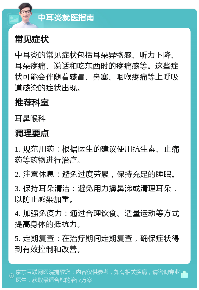 中耳炎就医指南 常见症状 中耳炎的常见症状包括耳朵异物感、听力下降、耳朵疼痛、说话和吃东西时的疼痛感等。这些症状可能会伴随着感冒、鼻塞、咽喉疼痛等上呼吸道感染的症状出现。 推荐科室 耳鼻喉科 调理要点 1. 规范用药：根据医生的建议使用抗生素、止痛药等药物进行治疗。 2. 注意休息：避免过度劳累，保持充足的睡眠。 3. 保持耳朵清洁：避免用力擤鼻涕或清理耳朵，以防止感染加重。 4. 加强免疫力：通过合理饮食、适量运动等方式提高身体的抵抗力。 5. 定期复查：在治疗期间定期复查，确保症状得到有效控制和改善。