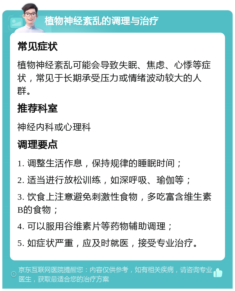 植物神经紊乱的调理与治疗 常见症状 植物神经紊乱可能会导致失眠、焦虑、心悸等症状，常见于长期承受压力或情绪波动较大的人群。 推荐科室 神经内科或心理科 调理要点 1. 调整生活作息，保持规律的睡眠时间； 2. 适当进行放松训练，如深呼吸、瑜伽等； 3. 饮食上注意避免刺激性食物，多吃富含维生素B的食物； 4. 可以服用谷维素片等药物辅助调理； 5. 如症状严重，应及时就医，接受专业治疗。