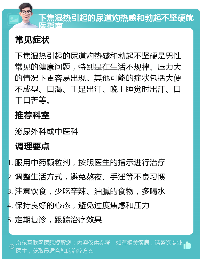 下焦湿热引起的尿道灼热感和勃起不坚硬就医指南 常见症状 下焦湿热引起的尿道灼热感和勃起不坚硬是男性常见的健康问题，特别是在生活不规律、压力大的情况下更容易出现。其他可能的症状包括大便不成型、口渴、手足出汗、晚上睡觉时出汗、口干口苦等。 推荐科室 泌尿外科或中医科 调理要点 服用中药颗粒剂，按照医生的指示进行治疗 调整生活方式，避免熬夜、手淫等不良习惯 注意饮食，少吃辛辣、油腻的食物，多喝水 保持良好的心态，避免过度焦虑和压力 定期复诊，跟踪治疗效果