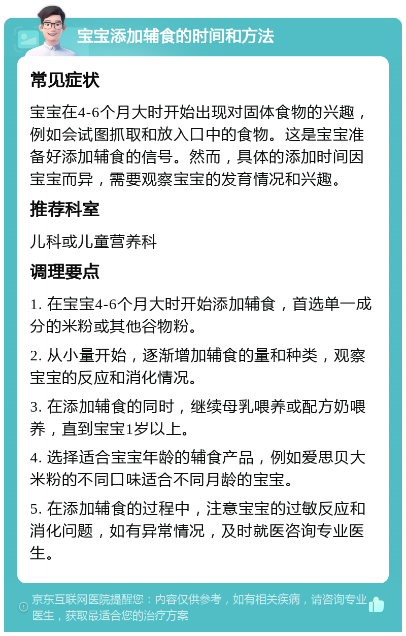 宝宝添加辅食的时间和方法 常见症状 宝宝在4-6个月大时开始出现对固体食物的兴趣，例如会试图抓取和放入口中的食物。这是宝宝准备好添加辅食的信号。然而，具体的添加时间因宝宝而异，需要观察宝宝的发育情况和兴趣。 推荐科室 儿科或儿童营养科 调理要点 1. 在宝宝4-6个月大时开始添加辅食，首选单一成分的米粉或其他谷物粉。 2. 从小量开始，逐渐增加辅食的量和种类，观察宝宝的反应和消化情况。 3. 在添加辅食的同时，继续母乳喂养或配方奶喂养，直到宝宝1岁以上。 4. 选择适合宝宝年龄的辅食产品，例如爱思贝大米粉的不同口味适合不同月龄的宝宝。 5. 在添加辅食的过程中，注意宝宝的过敏反应和消化问题，如有异常情况，及时就医咨询专业医生。