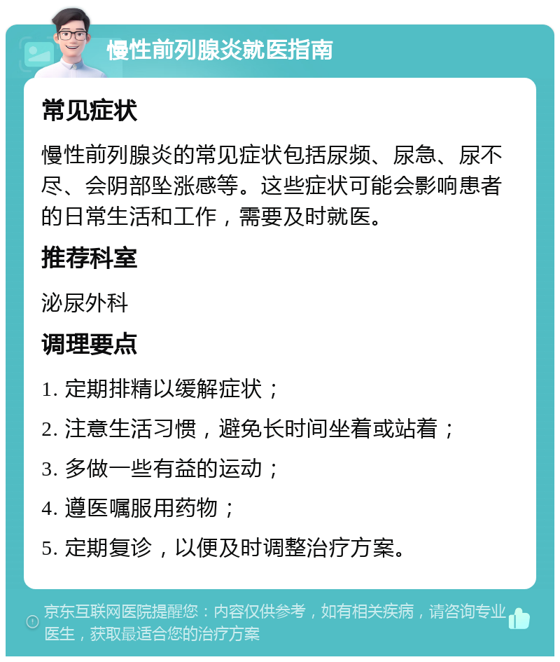 慢性前列腺炎就医指南 常见症状 慢性前列腺炎的常见症状包括尿频、尿急、尿不尽、会阴部坠涨感等。这些症状可能会影响患者的日常生活和工作，需要及时就医。 推荐科室 泌尿外科 调理要点 1. 定期排精以缓解症状； 2. 注意生活习惯，避免长时间坐着或站着； 3. 多做一些有益的运动； 4. 遵医嘱服用药物； 5. 定期复诊，以便及时调整治疗方案。