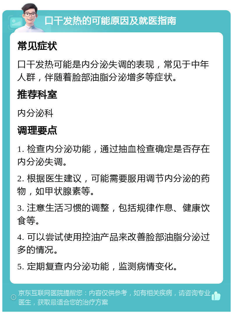 口干发热的可能原因及就医指南 常见症状 口干发热可能是内分泌失调的表现，常见于中年人群，伴随着脸部油脂分泌增多等症状。 推荐科室 内分泌科 调理要点 1. 检查内分泌功能，通过抽血检查确定是否存在内分泌失调。 2. 根据医生建议，可能需要服用调节内分泌的药物，如甲状腺素等。 3. 注意生活习惯的调整，包括规律作息、健康饮食等。 4. 可以尝试使用控油产品来改善脸部油脂分泌过多的情况。 5. 定期复查内分泌功能，监测病情变化。