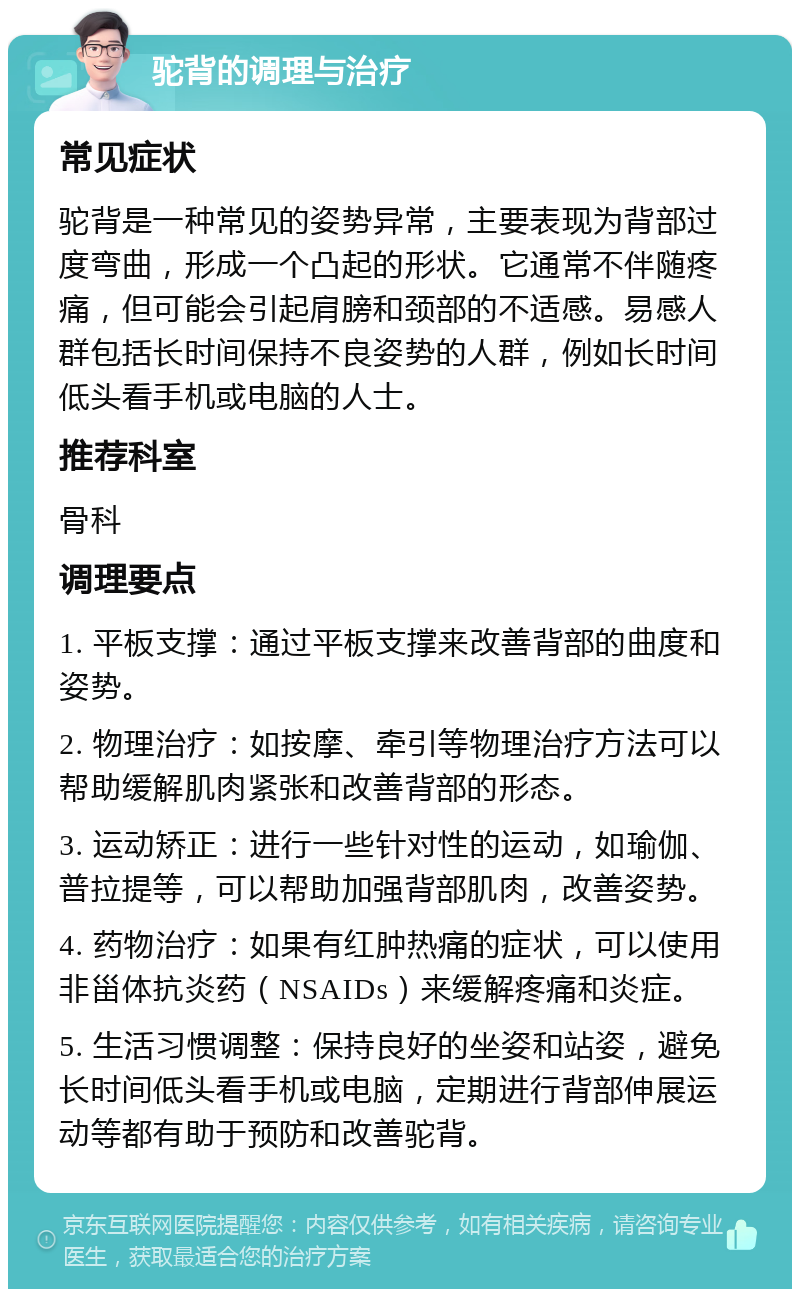 驼背的调理与治疗 常见症状 驼背是一种常见的姿势异常，主要表现为背部过度弯曲，形成一个凸起的形状。它通常不伴随疼痛，但可能会引起肩膀和颈部的不适感。易感人群包括长时间保持不良姿势的人群，例如长时间低头看手机或电脑的人士。 推荐科室 骨科 调理要点 1. 平板支撑：通过平板支撑来改善背部的曲度和姿势。 2. 物理治疗：如按摩、牵引等物理治疗方法可以帮助缓解肌肉紧张和改善背部的形态。 3. 运动矫正：进行一些针对性的运动，如瑜伽、普拉提等，可以帮助加强背部肌肉，改善姿势。 4. 药物治疗：如果有红肿热痛的症状，可以使用非甾体抗炎药（NSAIDs）来缓解疼痛和炎症。 5. 生活习惯调整：保持良好的坐姿和站姿，避免长时间低头看手机或电脑，定期进行背部伸展运动等都有助于预防和改善驼背。