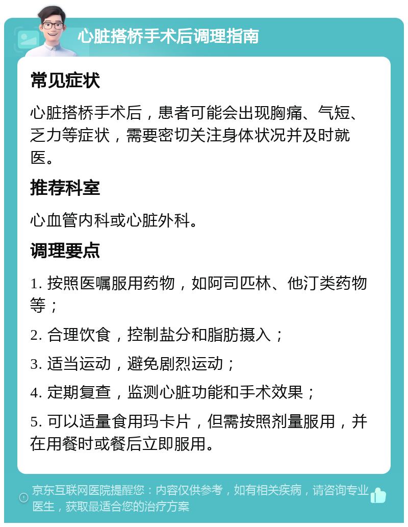 心脏搭桥手术后调理指南 常见症状 心脏搭桥手术后，患者可能会出现胸痛、气短、乏力等症状，需要密切关注身体状况并及时就医。 推荐科室 心血管内科或心脏外科。 调理要点 1. 按照医嘱服用药物，如阿司匹林、他汀类药物等； 2. 合理饮食，控制盐分和脂肪摄入； 3. 适当运动，避免剧烈运动； 4. 定期复查，监测心脏功能和手术效果； 5. 可以适量食用玛卡片，但需按照剂量服用，并在用餐时或餐后立即服用。