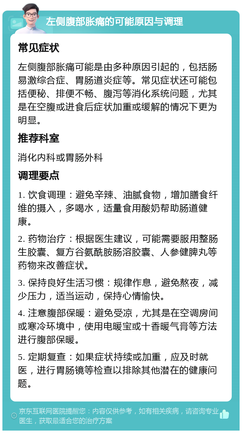 左侧腹部胀痛的可能原因与调理 常见症状 左侧腹部胀痛可能是由多种原因引起的，包括肠易激综合症、胃肠道炎症等。常见症状还可能包括便秘、排便不畅、腹泻等消化系统问题，尤其是在空腹或进食后症状加重或缓解的情况下更为明显。 推荐科室 消化内科或胃肠外科 调理要点 1. 饮食调理：避免辛辣、油腻食物，增加膳食纤维的摄入，多喝水，适量食用酸奶帮助肠道健康。 2. 药物治疗：根据医生建议，可能需要服用整肠生胶囊、复方谷氨酰胺肠溶胶囊、人参健脾丸等药物来改善症状。 3. 保持良好生活习惯：规律作息，避免熬夜，减少压力，适当运动，保持心情愉快。 4. 注意腹部保暖：避免受凉，尤其是在空调房间或寒冷环境中，使用电暖宝或十香暖气膏等方法进行腹部保暖。 5. 定期复查：如果症状持续或加重，应及时就医，进行胃肠镜等检查以排除其他潜在的健康问题。