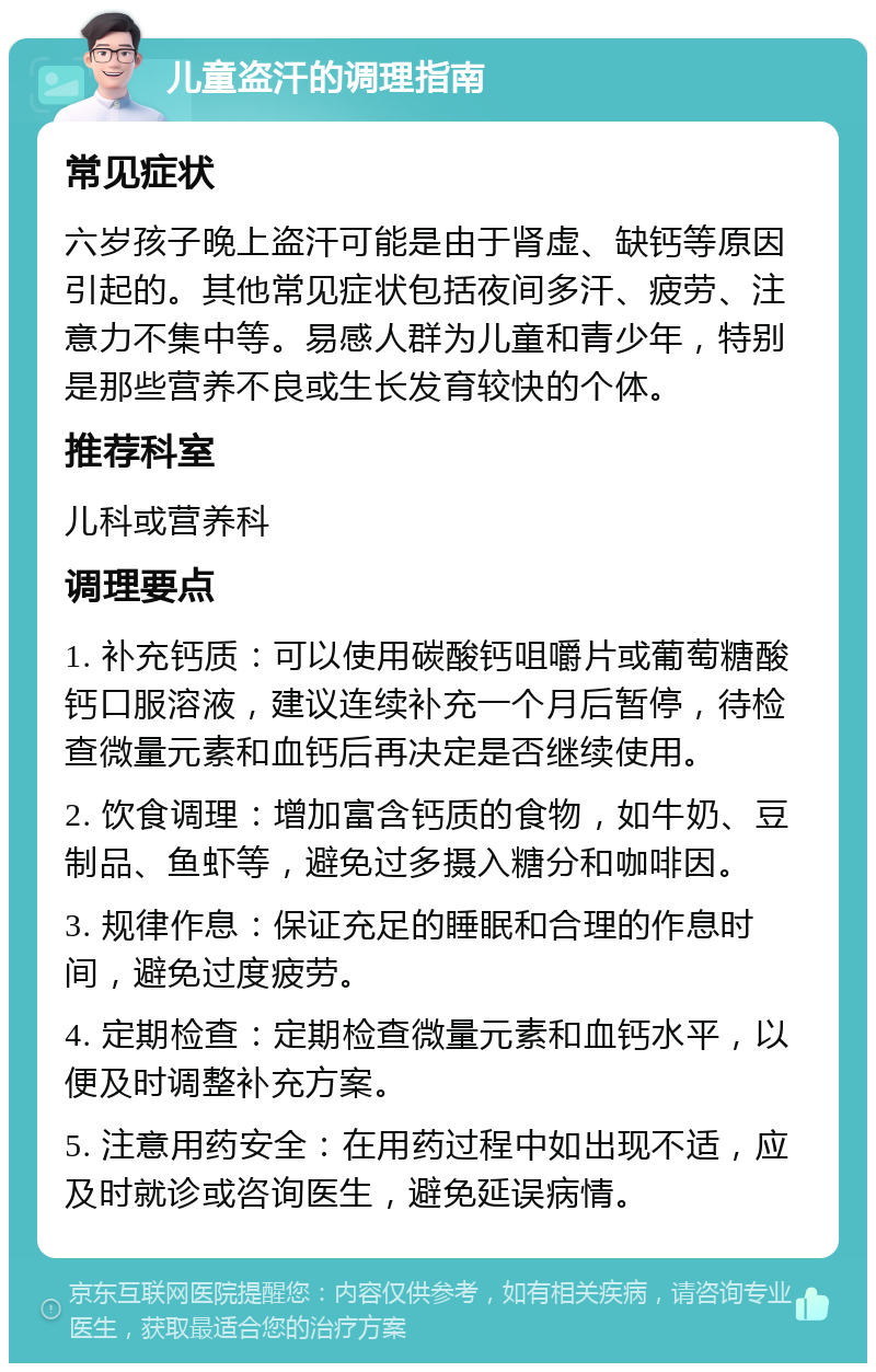 儿童盗汗的调理指南 常见症状 六岁孩子晚上盗汗可能是由于肾虚、缺钙等原因引起的。其他常见症状包括夜间多汗、疲劳、注意力不集中等。易感人群为儿童和青少年，特别是那些营养不良或生长发育较快的个体。 推荐科室 儿科或营养科 调理要点 1. 补充钙质：可以使用碳酸钙咀嚼片或葡萄糖酸钙口服溶液，建议连续补充一个月后暂停，待检查微量元素和血钙后再决定是否继续使用。 2. 饮食调理：增加富含钙质的食物，如牛奶、豆制品、鱼虾等，避免过多摄入糖分和咖啡因。 3. 规律作息：保证充足的睡眠和合理的作息时间，避免过度疲劳。 4. 定期检查：定期检查微量元素和血钙水平，以便及时调整补充方案。 5. 注意用药安全：在用药过程中如出现不适，应及时就诊或咨询医生，避免延误病情。