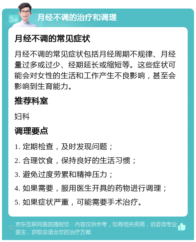 月经不调的治疗和调理 月经不调的常见症状 月经不调的常见症状包括月经周期不规律、月经量过多或过少、经期延长或缩短等。这些症状可能会对女性的生活和工作产生不良影响，甚至会影响到生育能力。 推荐科室 妇科 调理要点 1. 定期检查，及时发现问题； 2. 合理饮食，保持良好的生活习惯； 3. 避免过度劳累和精神压力； 4. 如果需要，服用医生开具的药物进行调理； 5. 如果症状严重，可能需要手术治疗。