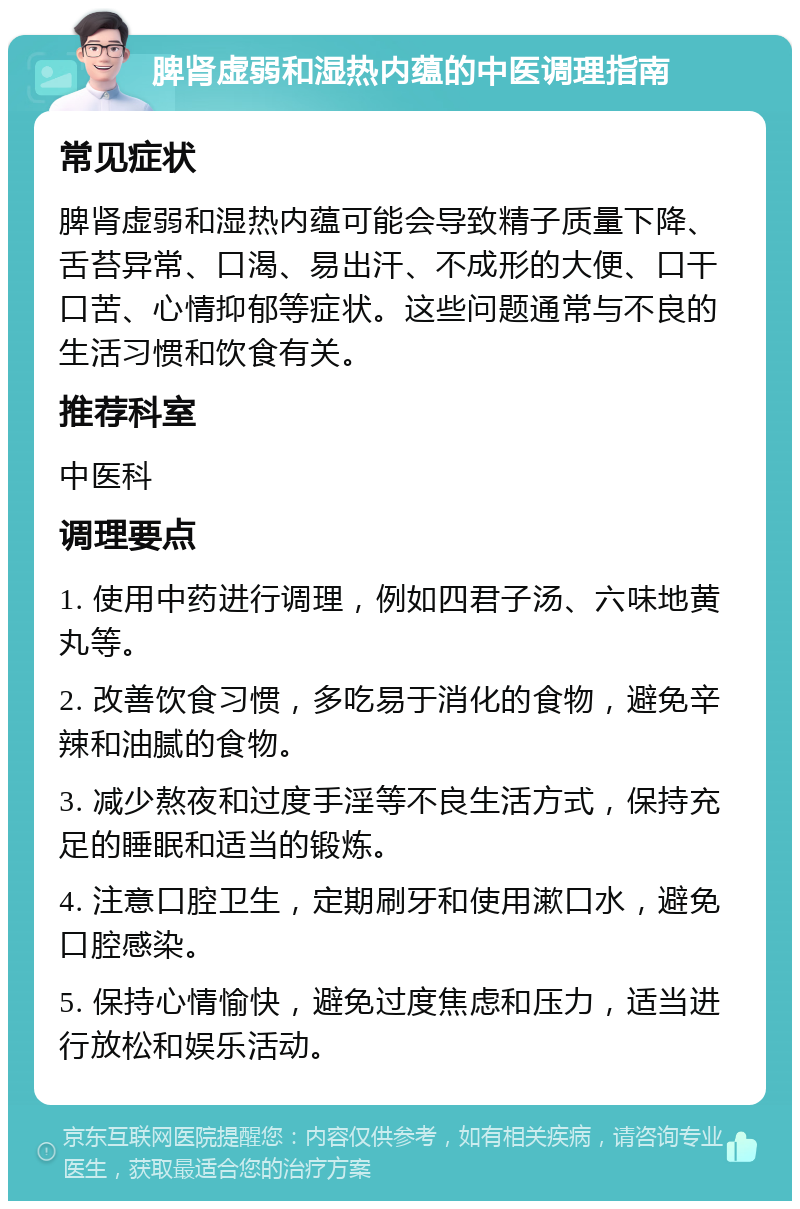 脾肾虚弱和湿热内蕴的中医调理指南 常见症状 脾肾虚弱和湿热内蕴可能会导致精子质量下降、舌苔异常、口渴、易出汗、不成形的大便、口干口苦、心情抑郁等症状。这些问题通常与不良的生活习惯和饮食有关。 推荐科室 中医科 调理要点 1. 使用中药进行调理，例如四君子汤、六味地黄丸等。 2. 改善饮食习惯，多吃易于消化的食物，避免辛辣和油腻的食物。 3. 减少熬夜和过度手淫等不良生活方式，保持充足的睡眠和适当的锻炼。 4. 注意口腔卫生，定期刷牙和使用漱口水，避免口腔感染。 5. 保持心情愉快，避免过度焦虑和压力，适当进行放松和娱乐活动。