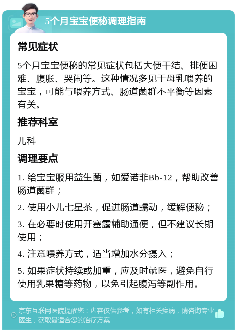 5个月宝宝便秘调理指南 常见症状 5个月宝宝便秘的常见症状包括大便干结、排便困难、腹胀、哭闹等。这种情况多见于母乳喂养的宝宝，可能与喂养方式、肠道菌群不平衡等因素有关。 推荐科室 儿科 调理要点 1. 给宝宝服用益生菌，如爱诺菲Bb-12，帮助改善肠道菌群； 2. 使用小儿七星茶，促进肠道蠕动，缓解便秘； 3. 在必要时使用开塞露辅助通便，但不建议长期使用； 4. 注意喂养方式，适当增加水分摄入； 5. 如果症状持续或加重，应及时就医，避免自行使用乳果糖等药物，以免引起腹泻等副作用。