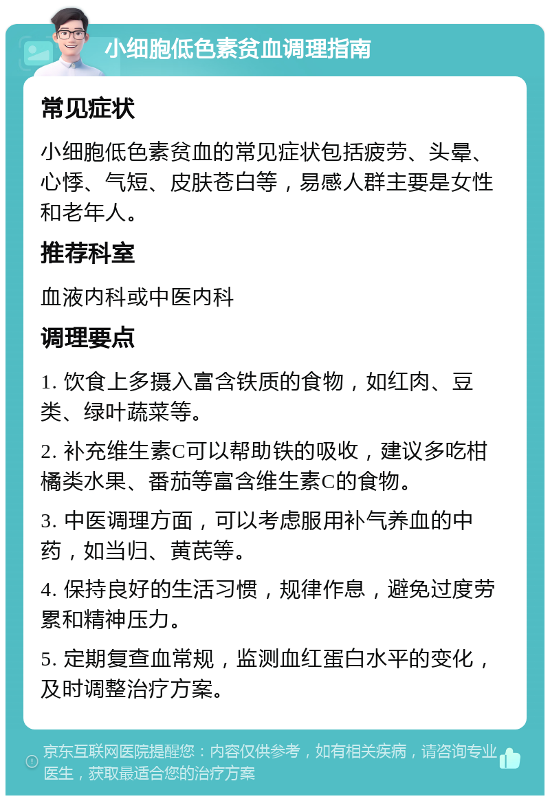 小细胞低色素贫血调理指南 常见症状 小细胞低色素贫血的常见症状包括疲劳、头晕、心悸、气短、皮肤苍白等，易感人群主要是女性和老年人。 推荐科室 血液内科或中医内科 调理要点 1. 饮食上多摄入富含铁质的食物，如红肉、豆类、绿叶蔬菜等。 2. 补充维生素C可以帮助铁的吸收，建议多吃柑橘类水果、番茄等富含维生素C的食物。 3. 中医调理方面，可以考虑服用补气养血的中药，如当归、黄芪等。 4. 保持良好的生活习惯，规律作息，避免过度劳累和精神压力。 5. 定期复查血常规，监测血红蛋白水平的变化，及时调整治疗方案。