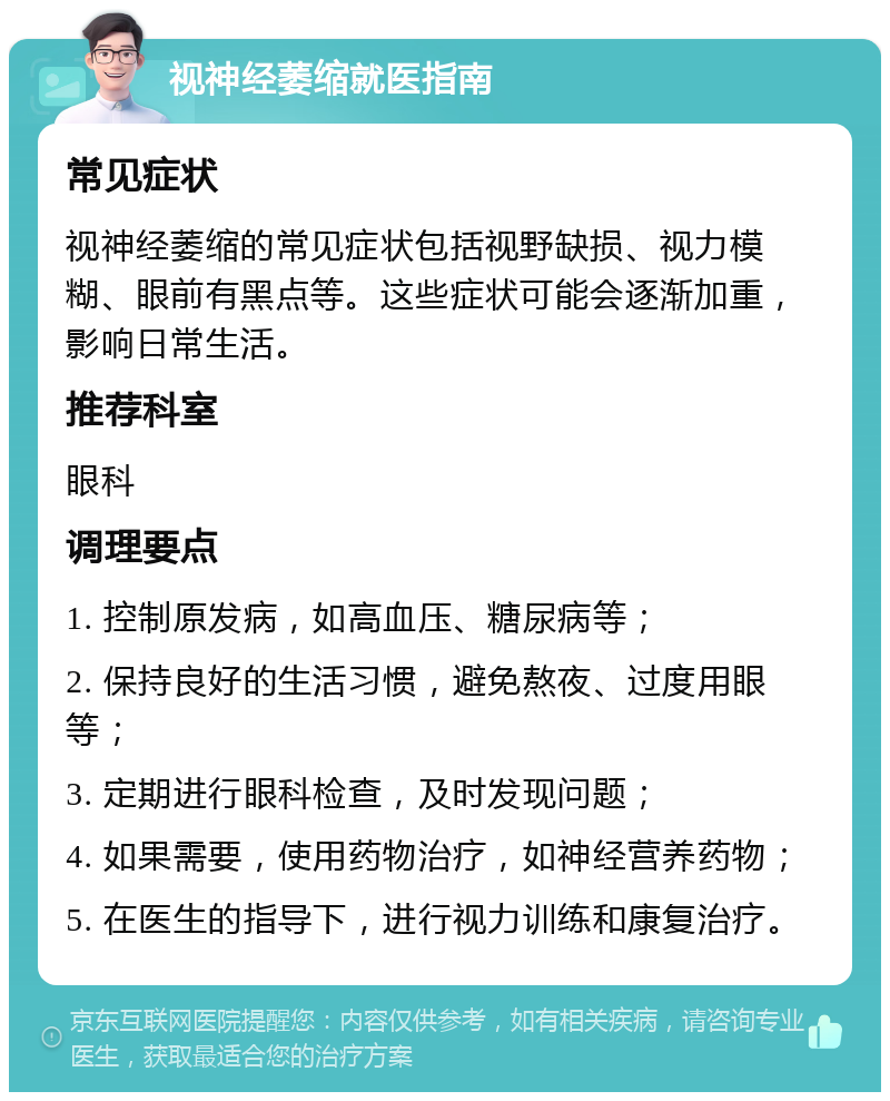 视神经萎缩就医指南 常见症状 视神经萎缩的常见症状包括视野缺损、视力模糊、眼前有黑点等。这些症状可能会逐渐加重，影响日常生活。 推荐科室 眼科 调理要点 1. 控制原发病，如高血压、糖尿病等； 2. 保持良好的生活习惯，避免熬夜、过度用眼等； 3. 定期进行眼科检查，及时发现问题； 4. 如果需要，使用药物治疗，如神经营养药物； 5. 在医生的指导下，进行视力训练和康复治疗。