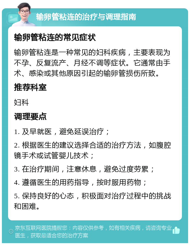 输卵管粘连的治疗与调理指南 输卵管粘连的常见症状 输卵管粘连是一种常见的妇科疾病，主要表现为不孕、反复流产、月经不调等症状。它通常由手术、感染或其他原因引起的输卵管损伤所致。 推荐科室 妇科 调理要点 1. 及早就医，避免延误治疗； 2. 根据医生的建议选择合适的治疗方法，如腹腔镜手术或试管婴儿技术； 3. 在治疗期间，注意休息，避免过度劳累； 4. 遵循医生的用药指导，按时服用药物； 5. 保持良好的心态，积极面对治疗过程中的挑战和困难。