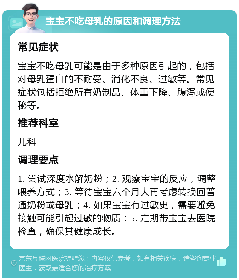 宝宝不吃母乳的原因和调理方法 常见症状 宝宝不吃母乳可能是由于多种原因引起的，包括对母乳蛋白的不耐受、消化不良、过敏等。常见症状包括拒绝所有奶制品、体重下降、腹泻或便秘等。 推荐科室 儿科 调理要点 1. 尝试深度水解奶粉；2. 观察宝宝的反应，调整喂养方式；3. 等待宝宝六个月大再考虑转换回普通奶粉或母乳；4. 如果宝宝有过敏史，需要避免接触可能引起过敏的物质；5. 定期带宝宝去医院检查，确保其健康成长。