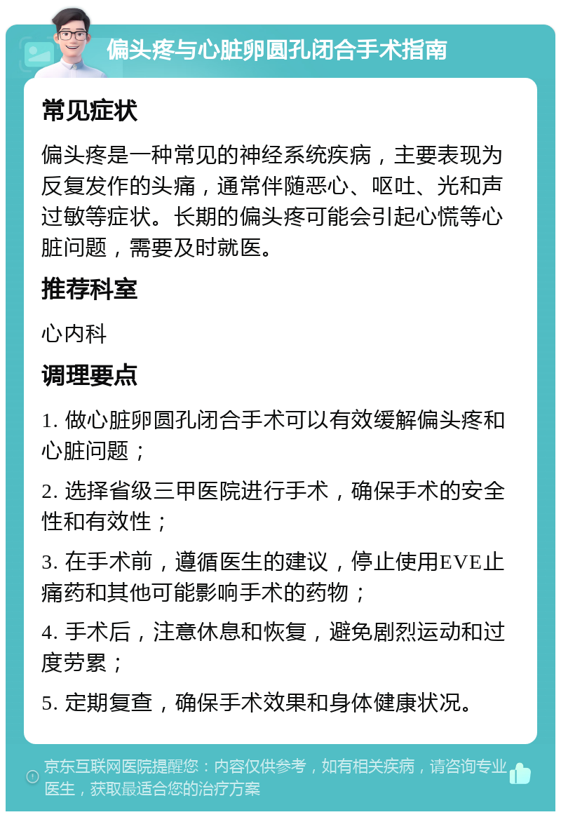 偏头疼与心脏卵圆孔闭合手术指南 常见症状 偏头疼是一种常见的神经系统疾病，主要表现为反复发作的头痛，通常伴随恶心、呕吐、光和声过敏等症状。长期的偏头疼可能会引起心慌等心脏问题，需要及时就医。 推荐科室 心内科 调理要点 1. 做心脏卵圆孔闭合手术可以有效缓解偏头疼和心脏问题； 2. 选择省级三甲医院进行手术，确保手术的安全性和有效性； 3. 在手术前，遵循医生的建议，停止使用EVE止痛药和其他可能影响手术的药物； 4. 手术后，注意休息和恢复，避免剧烈运动和过度劳累； 5. 定期复查，确保手术效果和身体健康状况。