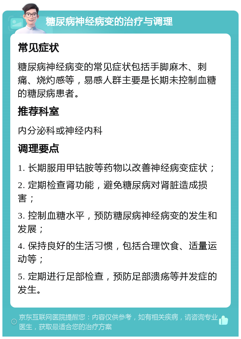 糖尿病神经病变的治疗与调理 常见症状 糖尿病神经病变的常见症状包括手脚麻木、刺痛、烧灼感等，易感人群主要是长期未控制血糖的糖尿病患者。 推荐科室 内分泌科或神经内科 调理要点 1. 长期服用甲钴胺等药物以改善神经病变症状； 2. 定期检查肾功能，避免糖尿病对肾脏造成损害； 3. 控制血糖水平，预防糖尿病神经病变的发生和发展； 4. 保持良好的生活习惯，包括合理饮食、适量运动等； 5. 定期进行足部检查，预防足部溃疡等并发症的发生。