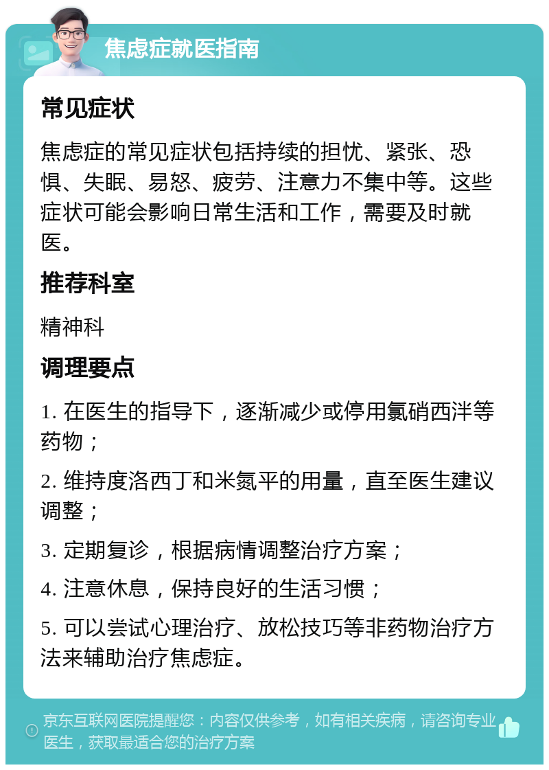 焦虑症就医指南 常见症状 焦虑症的常见症状包括持续的担忧、紧张、恐惧、失眠、易怒、疲劳、注意力不集中等。这些症状可能会影响日常生活和工作，需要及时就医。 推荐科室 精神科 调理要点 1. 在医生的指导下，逐渐减少或停用氯硝西泮等药物； 2. 维持度洛西丁和米氮平的用量，直至医生建议调整； 3. 定期复诊，根据病情调整治疗方案； 4. 注意休息，保持良好的生活习惯； 5. 可以尝试心理治疗、放松技巧等非药物治疗方法来辅助治疗焦虑症。