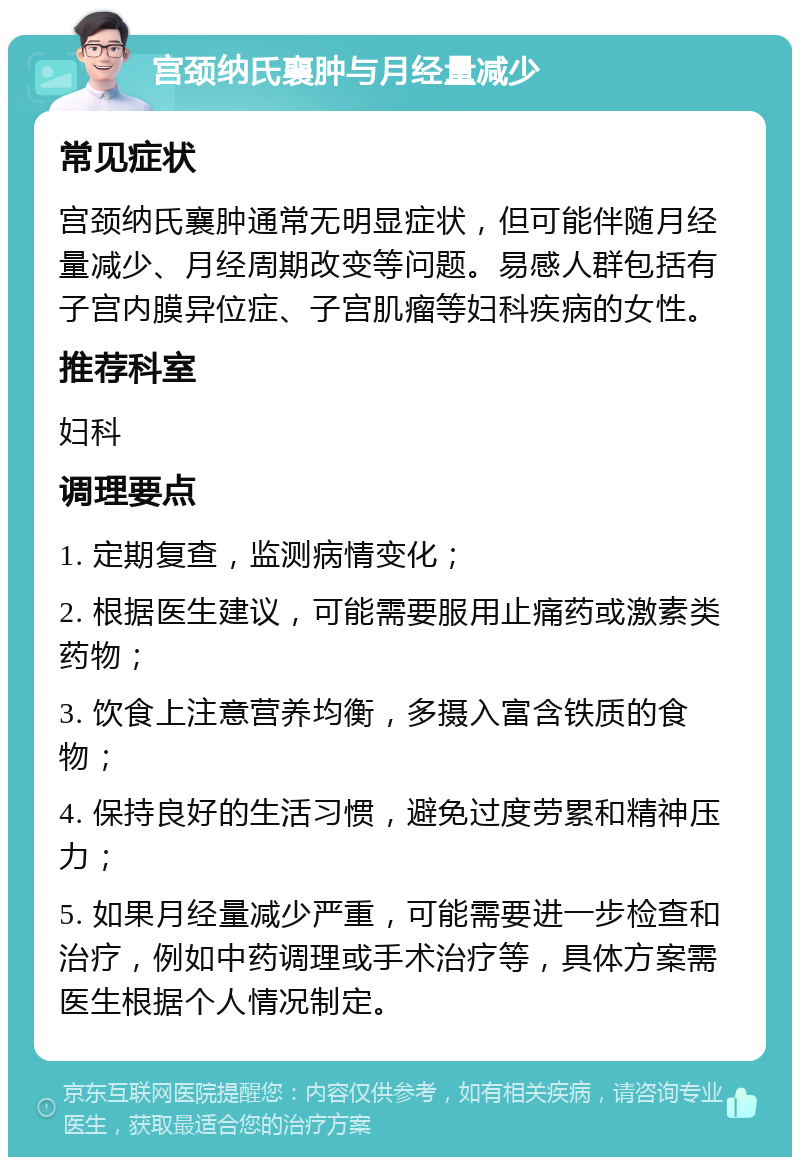 宫颈纳氏襄肿与月经量减少 常见症状 宫颈纳氏襄肿通常无明显症状，但可能伴随月经量减少、月经周期改变等问题。易感人群包括有子宫内膜异位症、子宫肌瘤等妇科疾病的女性。 推荐科室 妇科 调理要点 1. 定期复查，监测病情变化； 2. 根据医生建议，可能需要服用止痛药或激素类药物； 3. 饮食上注意营养均衡，多摄入富含铁质的食物； 4. 保持良好的生活习惯，避免过度劳累和精神压力； 5. 如果月经量减少严重，可能需要进一步检查和治疗，例如中药调理或手术治疗等，具体方案需医生根据个人情况制定。