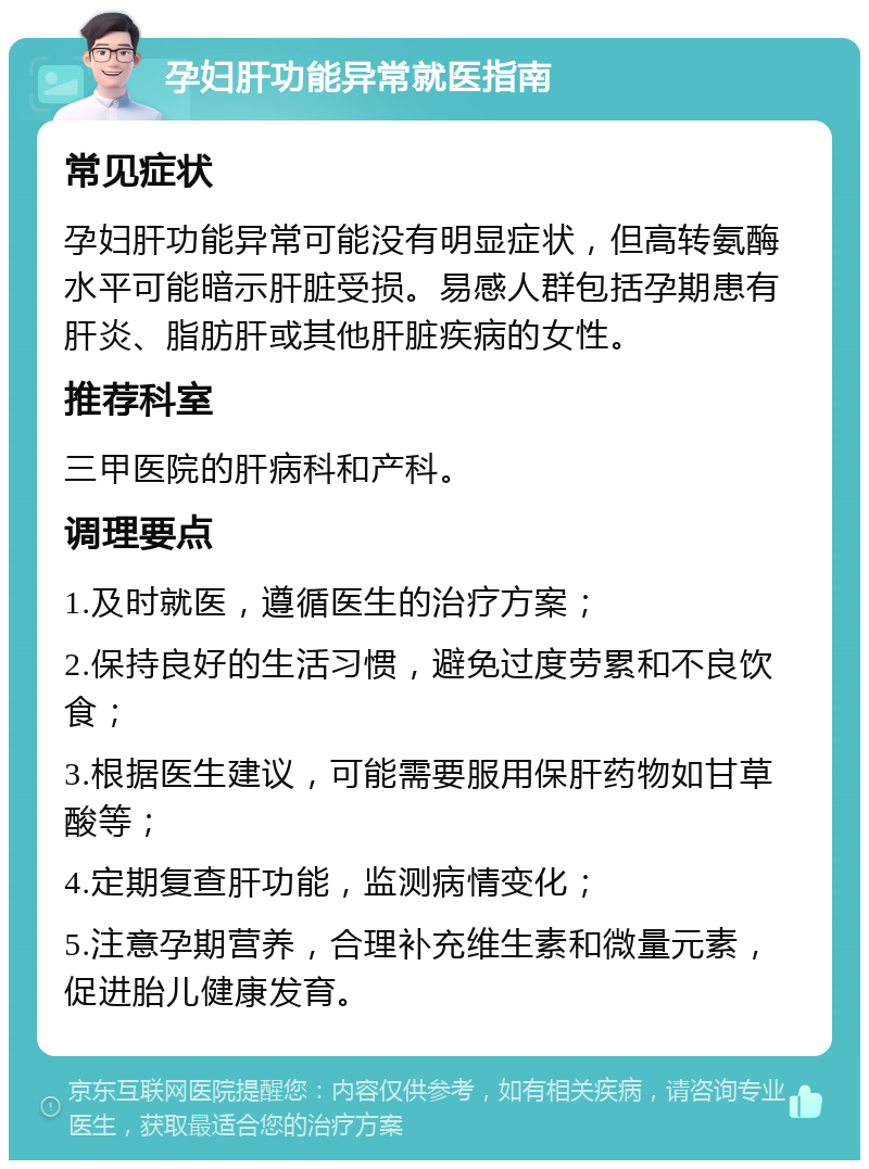 孕妇肝功能异常就医指南 常见症状 孕妇肝功能异常可能没有明显症状，但高转氨酶水平可能暗示肝脏受损。易感人群包括孕期患有肝炎、脂肪肝或其他肝脏疾病的女性。 推荐科室 三甲医院的肝病科和产科。 调理要点 1.及时就医，遵循医生的治疗方案； 2.保持良好的生活习惯，避免过度劳累和不良饮食； 3.根据医生建议，可能需要服用保肝药物如甘草酸等； 4.定期复查肝功能，监测病情变化； 5.注意孕期营养，合理补充维生素和微量元素，促进胎儿健康发育。