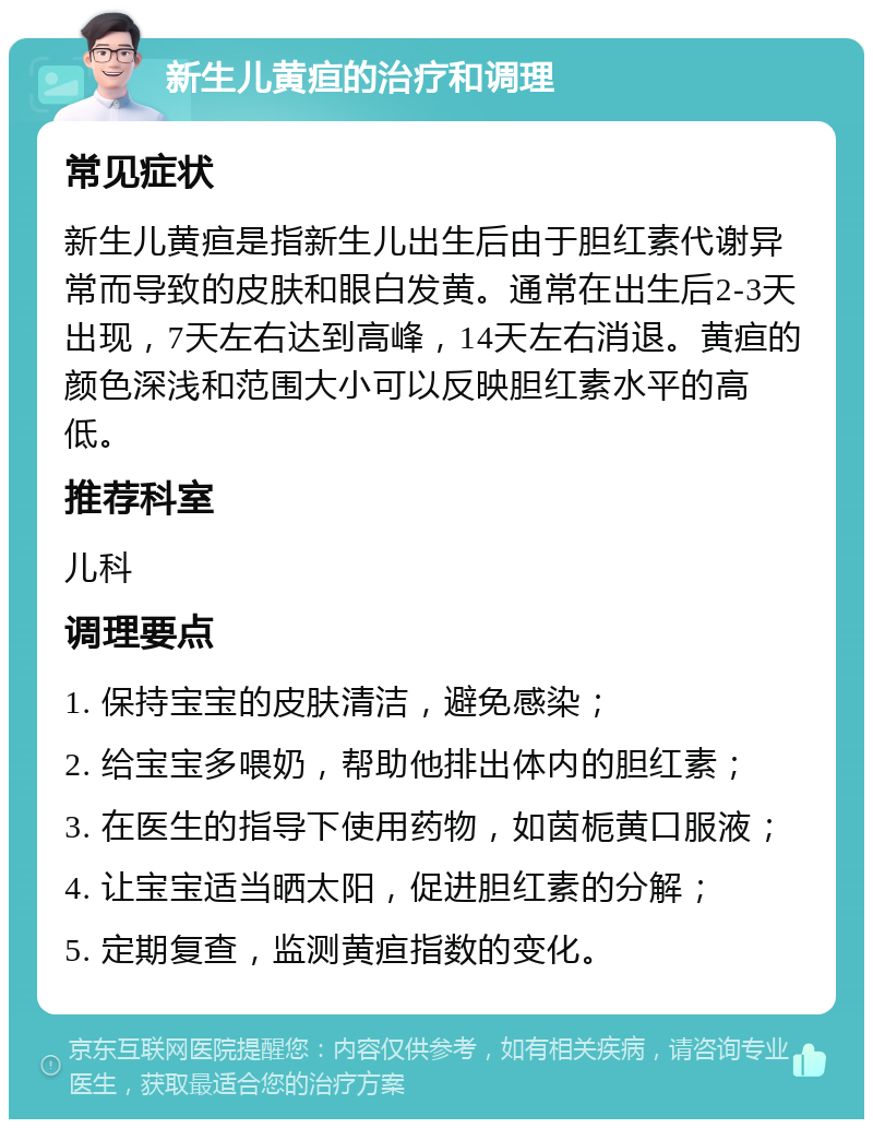 新生儿黄疸的治疗和调理 常见症状 新生儿黄疸是指新生儿出生后由于胆红素代谢异常而导致的皮肤和眼白发黄。通常在出生后2-3天出现，7天左右达到高峰，14天左右消退。黄疸的颜色深浅和范围大小可以反映胆红素水平的高低。 推荐科室 儿科 调理要点 1. 保持宝宝的皮肤清洁，避免感染； 2. 给宝宝多喂奶，帮助他排出体内的胆红素； 3. 在医生的指导下使用药物，如茵栀黄口服液； 4. 让宝宝适当晒太阳，促进胆红素的分解； 5. 定期复查，监测黄疸指数的变化。