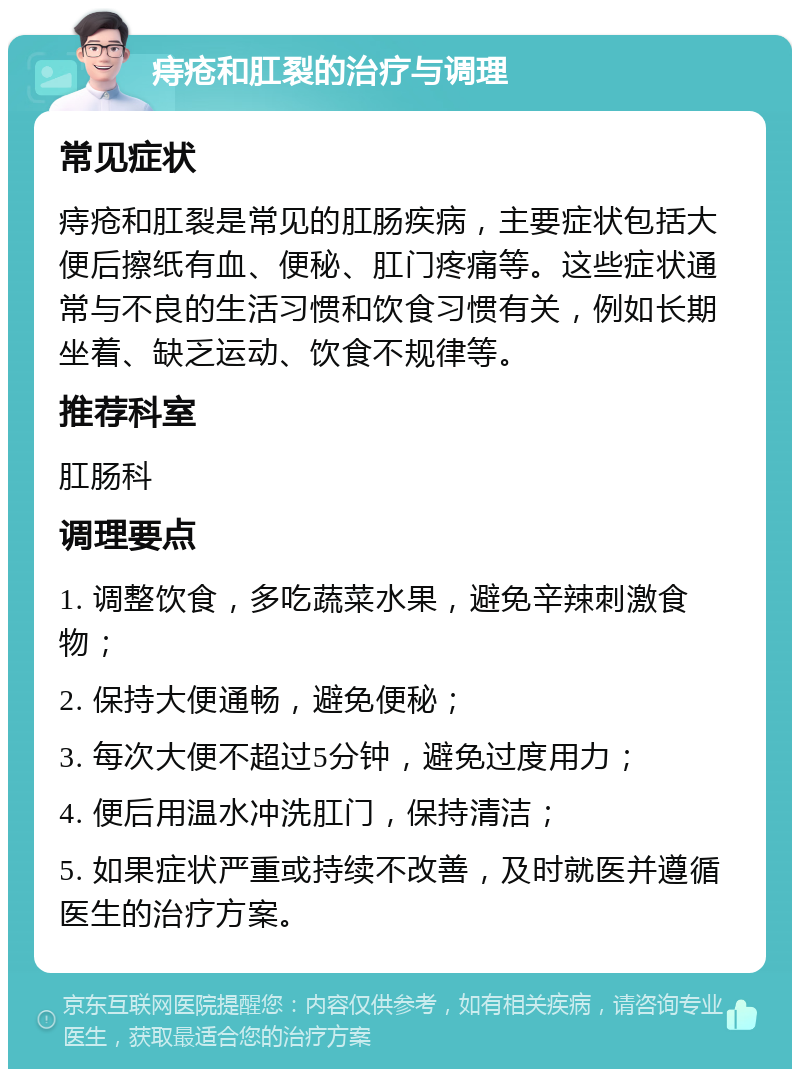 痔疮和肛裂的治疗与调理 常见症状 痔疮和肛裂是常见的肛肠疾病，主要症状包括大便后擦纸有血、便秘、肛门疼痛等。这些症状通常与不良的生活习惯和饮食习惯有关，例如长期坐着、缺乏运动、饮食不规律等。 推荐科室 肛肠科 调理要点 1. 调整饮食，多吃蔬菜水果，避免辛辣刺激食物； 2. 保持大便通畅，避免便秘； 3. 每次大便不超过5分钟，避免过度用力； 4. 便后用温水冲洗肛门，保持清洁； 5. 如果症状严重或持续不改善，及时就医并遵循医生的治疗方案。