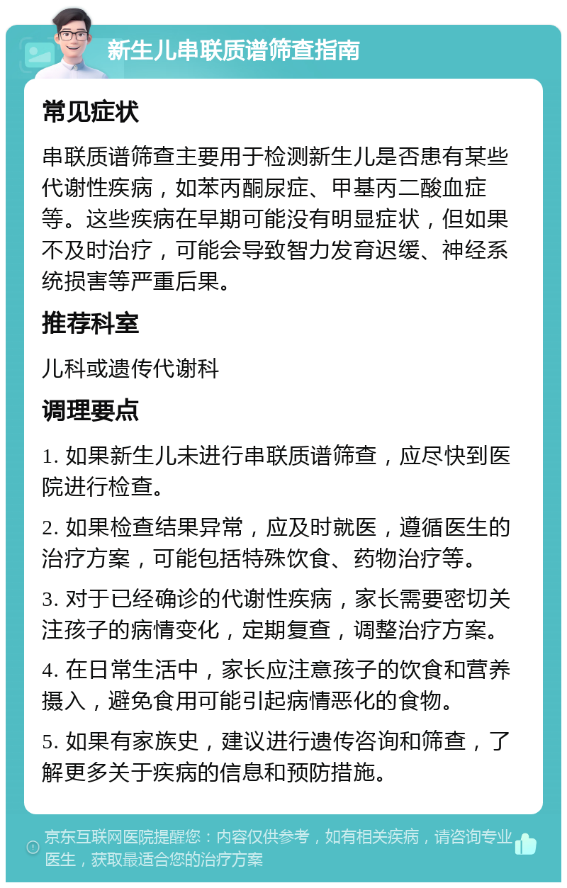 新生儿串联质谱筛查指南 常见症状 串联质谱筛查主要用于检测新生儿是否患有某些代谢性疾病，如苯丙酮尿症、甲基丙二酸血症等。这些疾病在早期可能没有明显症状，但如果不及时治疗，可能会导致智力发育迟缓、神经系统损害等严重后果。 推荐科室 儿科或遗传代谢科 调理要点 1. 如果新生儿未进行串联质谱筛查，应尽快到医院进行检查。 2. 如果检查结果异常，应及时就医，遵循医生的治疗方案，可能包括特殊饮食、药物治疗等。 3. 对于已经确诊的代谢性疾病，家长需要密切关注孩子的病情变化，定期复查，调整治疗方案。 4. 在日常生活中，家长应注意孩子的饮食和营养摄入，避免食用可能引起病情恶化的食物。 5. 如果有家族史，建议进行遗传咨询和筛查，了解更多关于疾病的信息和预防措施。